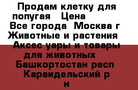 Продам клетку для попугая › Цена ­ 3 000 - Все города, Москва г. Животные и растения » Аксесcуары и товары для животных   . Башкортостан респ.,Караидельский р-н